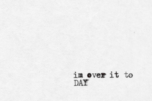 im over it to DAY 