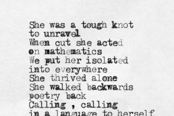 She was a tough knot to unravel When cut she acted on mathematics We put her isolated into everywhere She thrived alone She walked backwards poetry back Calling , calling in a language to herself 