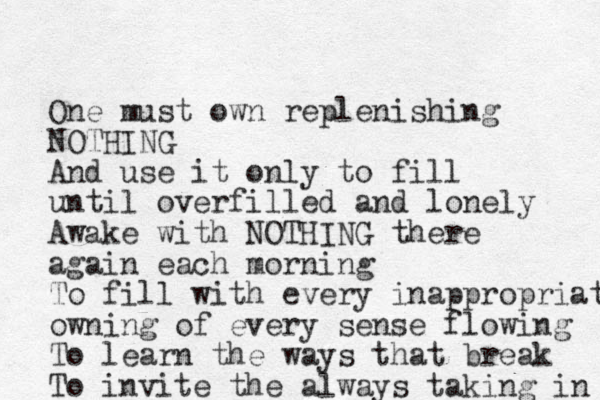 One must own replenishing NOTHING And use it only to fill until overfilled and lonely Awake with NOTHING there again each morning To fill with every inappropriate owning of every sense flowing To learn the ways that break To invite the always taking in 