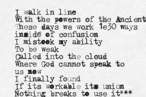 I walk in line With the powers of the Ancient These days we work 1e30 ways inside of confusion I mistook my ability To be weak Called into the cloud Where God cannot speak to us now I finally found If its workable its union Nothing breaks to use it *** 