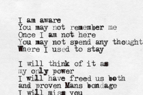 I am aware You may not remember me Once I am not here You may not spend any thought Where I used to stay I will think of it as my only power I will have freed us both and proven Mans bondage I will miss you