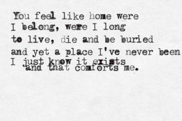 You feel like home were I belong, were I long to live , die and be buried and yet a place I've never been I just know it exists and that comforts me.
