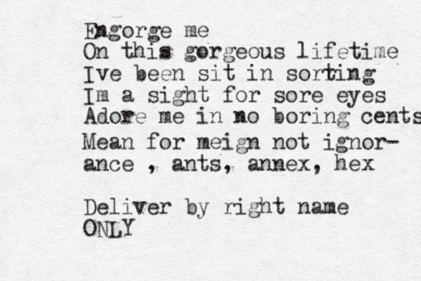 Engorge me On this gorgeous lifetime Ive been sit in sorr ting Im a sight for sore eyes Adore me in no boring cents Mean for meign not ignor- ance , ants, annex, hex Deliver by right name ONLY 