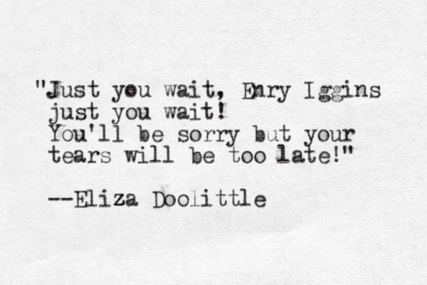 "Just you wait, Enry Iggins just you wait! You'll be sorry but your tears will be too late!" --Eliza z z Doolittle z z