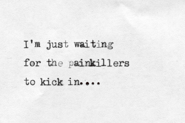 I'm just waiting for the painkillers to kick in....