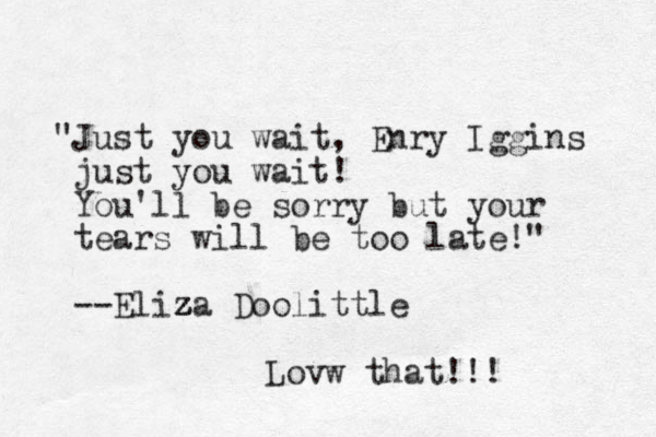 "Just you wait, Enry Iggins just you wait! You'll be sorry but your tears will be too late!" --Eliza z z Doolittle z z Lovw that!!!