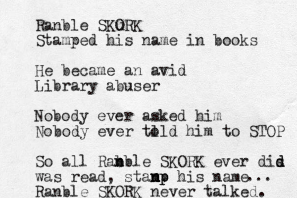 Ranble SKORK u Stamped his name in books He becam e a n avid Library abuser Nobody ever asked him Nobody ever tl old him to STOP So all Rab nble SKORK n ever dis d d was read , stanp n n mp his name Ranble SKORK never talked. ... 