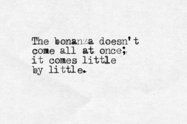 The bonanza doesn't come all at once; it comes little by little.