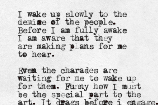 I wake up slowly to the demise of the people. Before I am fully awake I am aware that they are making plans for me to hear. Even the charades are waiting for me to wake up for them. Funny how I must be the special part to the art. It drags before i engage. 