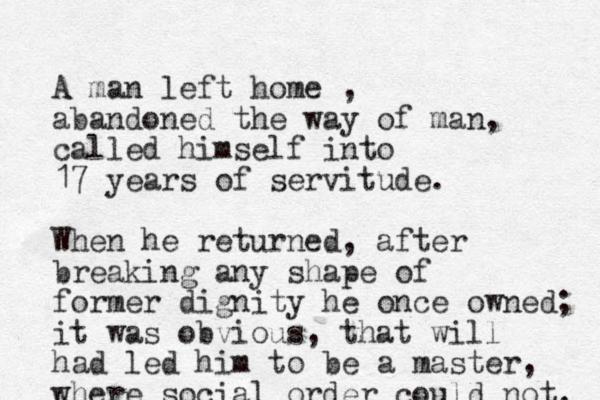 A man left home , abandoned the way of man, called himself into 17 years of servitude. When he returned, after breaking any shape of former dignity he once owned; it was obvious, that will had led him to be a master, where social order could not. 