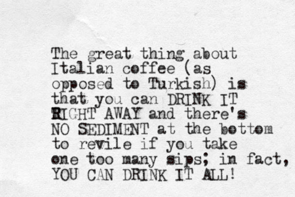 The great thing about Italian coffee (as opposed to Turkish) is that you can DRINK IT T R RIGHT AWAY and there's NO SEDIMENT at the bottom to revile if you take one too many sips; in fact, YOU CAN DRINK IT ALL! 
