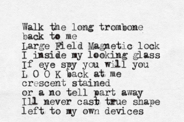 Walk the long trombone back to me Large Field Magnetic lock I inside my looking glass If eye spy you will you L O O K back at me crescent stained or a no tell part away Ill never casr t true shape left to my own devices 