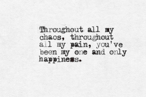 Throughout all my chaos, throughout all my pain , you've been my one and only happiness. 