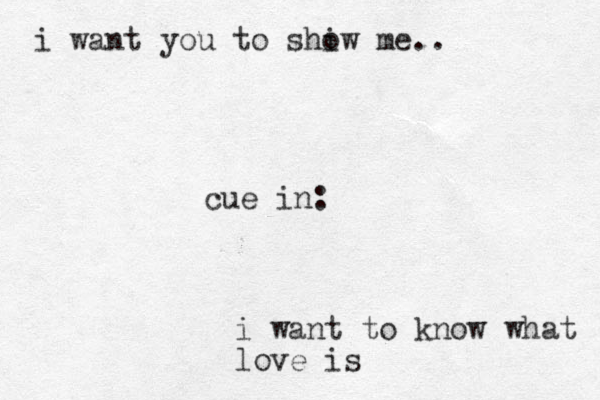 cue in: i want to know what love is i want you to shiw o me..