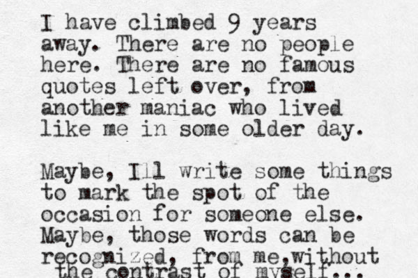 I have climbed 9 years away. There are no people here. There are no famous quotes left over, from another maniac who lived like me in some older day. Maybe, Ill write some things to mark the spot of the occasion for someone else. Maybe, those words can be recognized, from me , without the contrast of myself... 