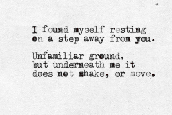 I found myself resting on a step away from you. Unfamiliar ground, but underneath me it does not shake, or move. 