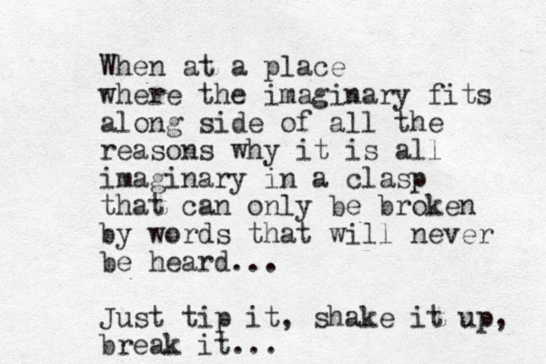 When at a place where the imaginary fits along side of all the reasons why it is all imaginary in a clasp that can only be broken by words that will never be heard... Just tip it, shake it up, break it... 