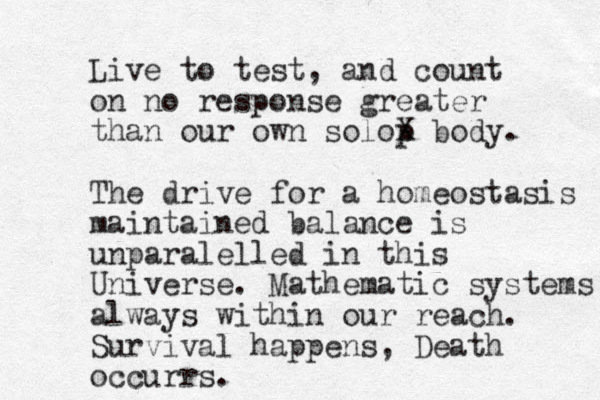 Live to test, and count on no response greater than our own solop X body. The drive for a homeostasis maintained balance is unparalelled in this Universe. Mathematic systems always within our reach. Survival happens, Death occurrs.