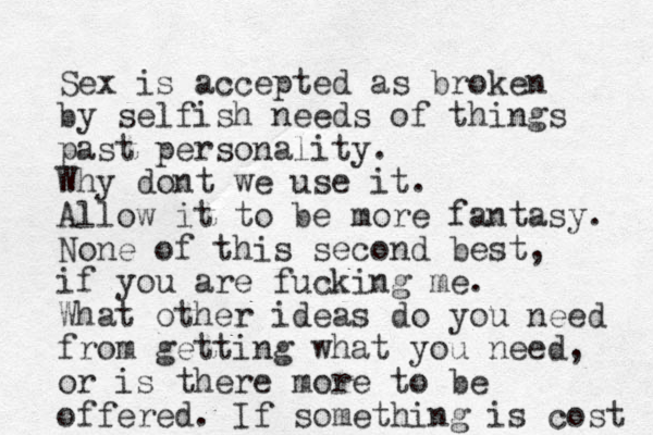 Sex is accepted as broken by selfish needs of things past personality. Why dont we use it. Allow it to be more fantasy. None of this second best, if you are fucking me. What other ideas do you need from getting what you need, or is there more to be offered. If something is cost 