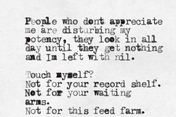 People who dont appreciate me are disturbing my potency, they look in all day until they get nothing and Im left with nil. Touch myself? Not for your record shelf. Not for your waiting arms. Not for this feed farm. 