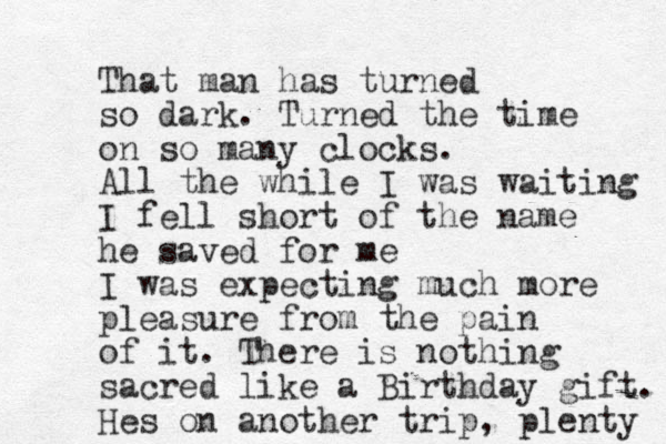 That man has turned so dark. Turned the time on so many clocks. All the while I was waiting I fell short of the name he saved for me I was expecting much more pleasure from the pain of it. There is nothing sacred like a Birthday gift. Hes on another trip, plenty 