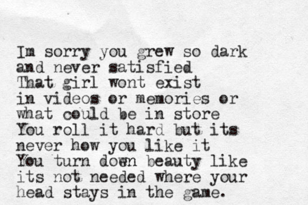 Im sorry you grew so dark and never satisfied That girl wont exist in videos or memories or what could be in store You roll it hard but its never how you like it You turn doen wn beauty like its not needed where your head stays in the game. 