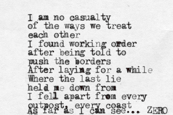 I am no casualty of the ways we treat each other I found working order after being told to push the borders After laying for a while Where the last lie held me down from I fell apart from every outpost, every coast As As far as I can see... ZERO 