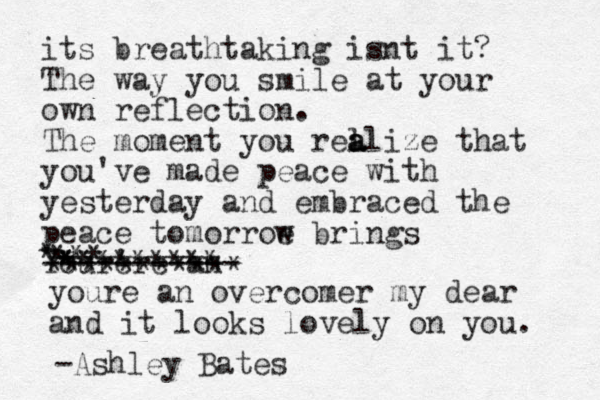 its breathtaking isnt it? The way you smile at your own reflection. The moment you rel a a alize that you've made peace with yesterday and embraced the peace tomorroe w brings Your're an e ----------- * ********* *** * *********** youre an overcomer my dear and it looks lovely on you. -Ashley Bates