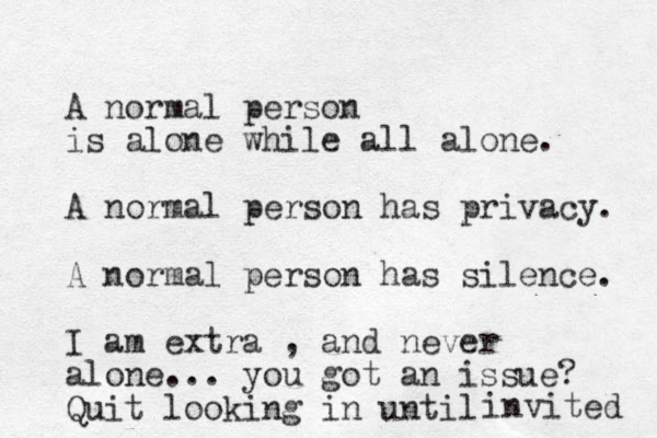 A normal person is alone while all alone. A normal person has privacy. A normal person has silence. I am extra , and never alone... you got a n issue? Quit looking in until invited 