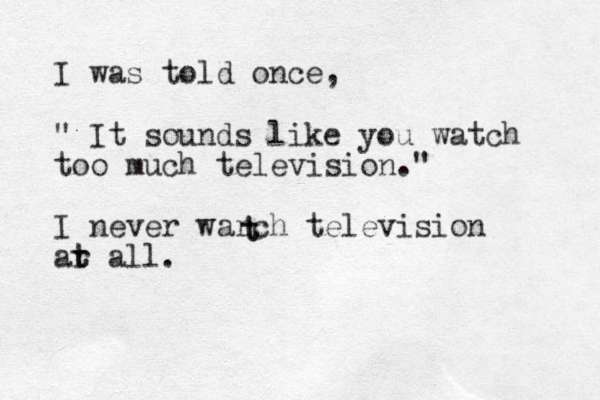 I was told once, " It sounds like you watch too much television." I never warch television ar t t all. t t 