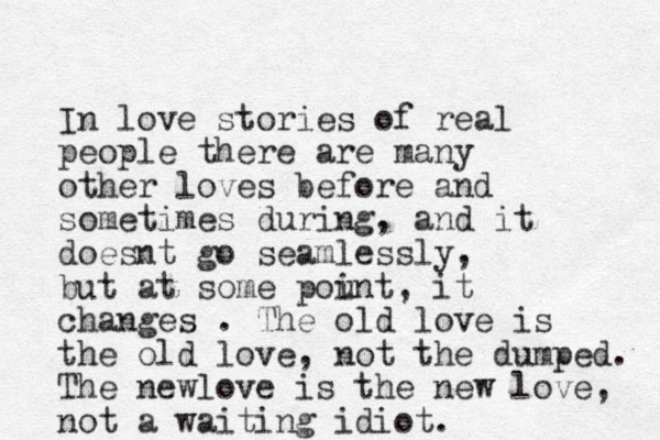 In love stories of real people there are many other loves before and sometimes during, and it doesnt go seamlessly, but at some pount i , it changes . The old love is the old love, not the dumped. The newlove is the new love, not a waiting idiot. 