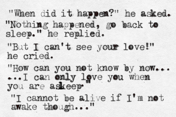 "When did it happen?" he asked. "Nothing happened, go back to sleep." he replied. "But I can't see your love!" he cried. "How can you not know by now... ...I can only love you when you are askeep l l L ." " "I cannot be alive if I'm not awake though..." 
