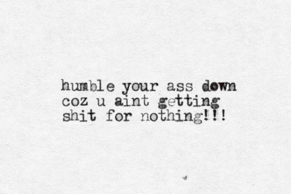 humble your ass down coz u aint getting shit for nothing!!!