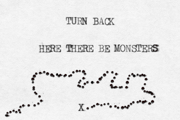TURN BACK HERE THERE BE MONSTERS . . .. . . . . ... . . . . . . . . . . . . . .. . .... ... . . . . . . . . . . . . .. .. . . . .. . . . . . .. ... . . . . ... .. . . . . . . . . . . . . . . . . . . . X . . . . . .. . . . . . . .. 