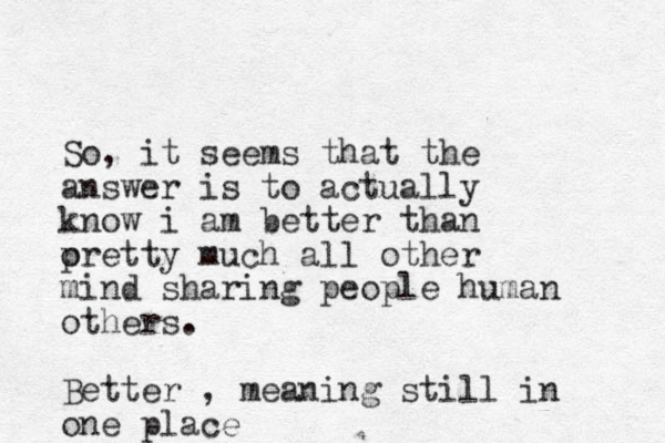 So, it seems that the answer is to actually know i am better than oretty p much all other mind sharing people human others. Better , meaning still in one place