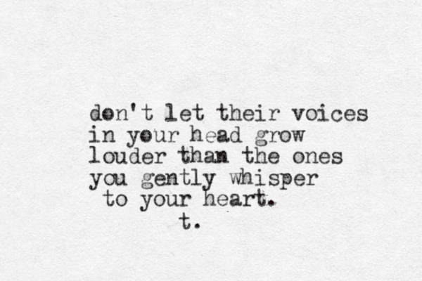 don't let their voices in your head grow louder than the ones you gently whisper to your heart. t.