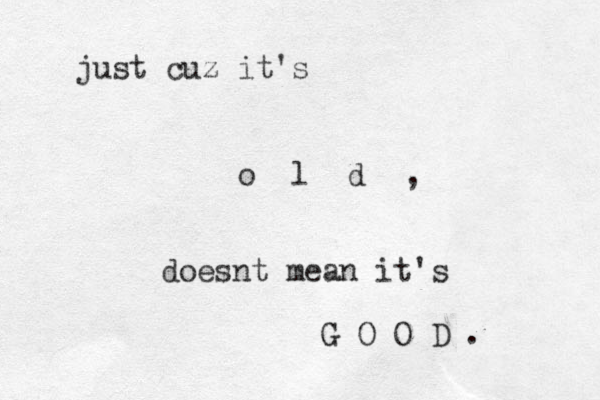 just cuz it's o l d , doesnt mean it's G O O D . 