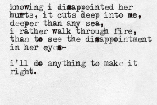 knowing i disappointed her hurts, it cuts deep into me, deeper than any sea, i rather walk through fire, than to see the disappointment in her eyes- i'll do anything to make it right. v.m.enriquez z 