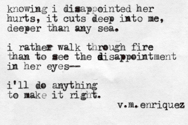 knowing i disappointed her hurts, it cuts dee ep into me, deeper than any sea. i rather walk through fire than to see the s d disappointment in her eyes-- i'll do anything to make it right. v.m.enriquez 