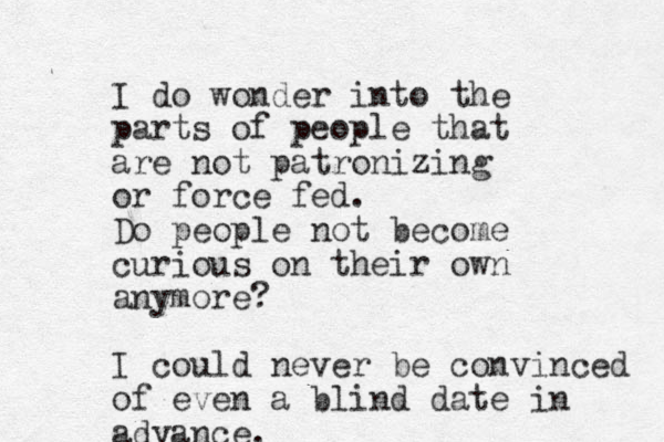 I do wonder into the parts of people that are not patronizing or force fed. Do people not become curious on their own anymore? I could never be convinced of even a blind date in advance. 
