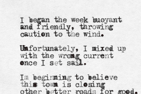 I began the week buoyant and friendly, throwing caution to the wind. Unfortunately, I mixed up with the wrong current once I set sail. Im beginning to believe this town is closing other better roads for good. 