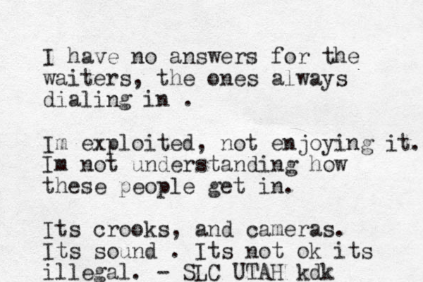 I hav e no answers for the waiters, the ones always dialing in . Im exploited, not enjoying it. Im not understanding how these people get in. Its crooks, and cameras. Its sound . Its not ok its illegal. - SLC UTAH kdk