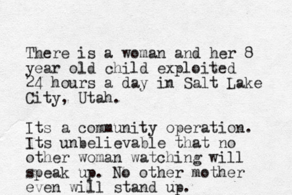 There is a woman and her 8 year old child exploited 24 hours a day in Salt Lake City, Utah. Its a community operation. Its unbelievable that no other woman watching will speak up. No other mother even will stand up. 