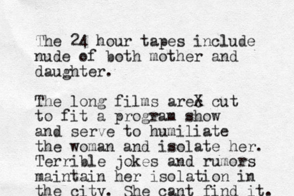 The 24 hour tapes include nude of both mother and daughter. The long films arec X cut to fit a program show and serve to humiliate the woman and isolate her. Terrible jokes and rumors maintain her isolation in the city. She cant find it. 