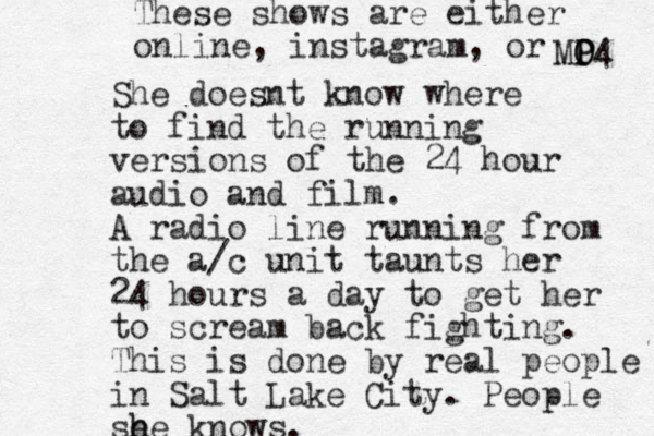She doesnt know where to find the running versions of the 24 hour audio and film. A radio line running from the a/c unit taunts her 24 hours a day to get her to scream back fighting. This is done by real people in Salt Lake City. People se h he knows. These shows are either on line, instagram, or MO O P4 P 