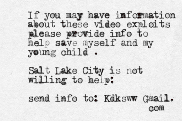 If you may have information about these video exploits please provide info to help save myself and my young child . Salt Lake City is not willing to help: send info to: Kdksww Gmail. com 