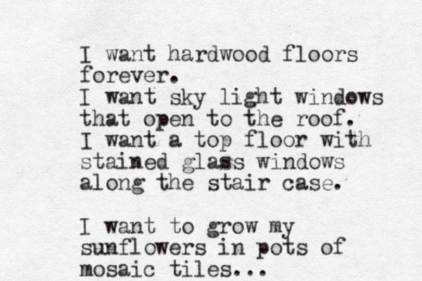 I want hardwood floors forever. I want sky light windows that open to the roof. I want a top floor with stained glass windows along the stair case. I want to grow my sunflowers in pots of mosaic tiles... 