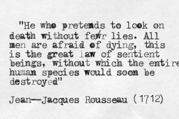 "He who pretends to look on death without fewr / lies. All men are afraid of dying, this is the great law of sentient beings, without which the entire human species would soon be destroyed" Jean --Jacques Rousseau (1712) 