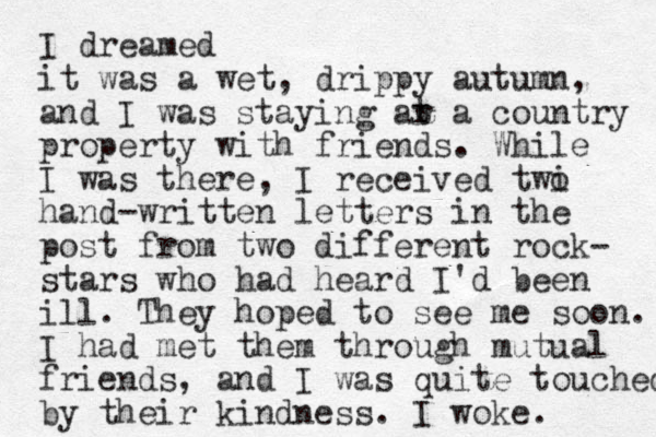 I dreamed it was a wet, drippy autumn, and I was staying ar t a country property with friends. While I was there, I received twi o hand-written letters in the post from two different rock- stars who had heard I'd been ill. They hoped to see me soon. I had met them through mutual friends, and I was quite touched by their kindness. I woke. 