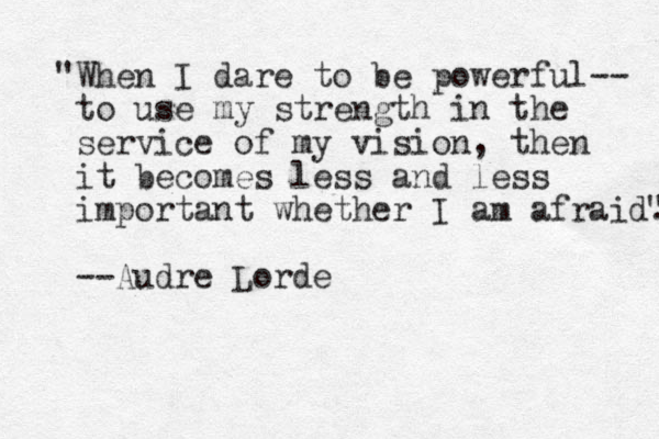 "When I dare to be powerful-- to use my strength in the service of my vision, then it becomes less and less important whether I am afraid." " --Audre Lorde